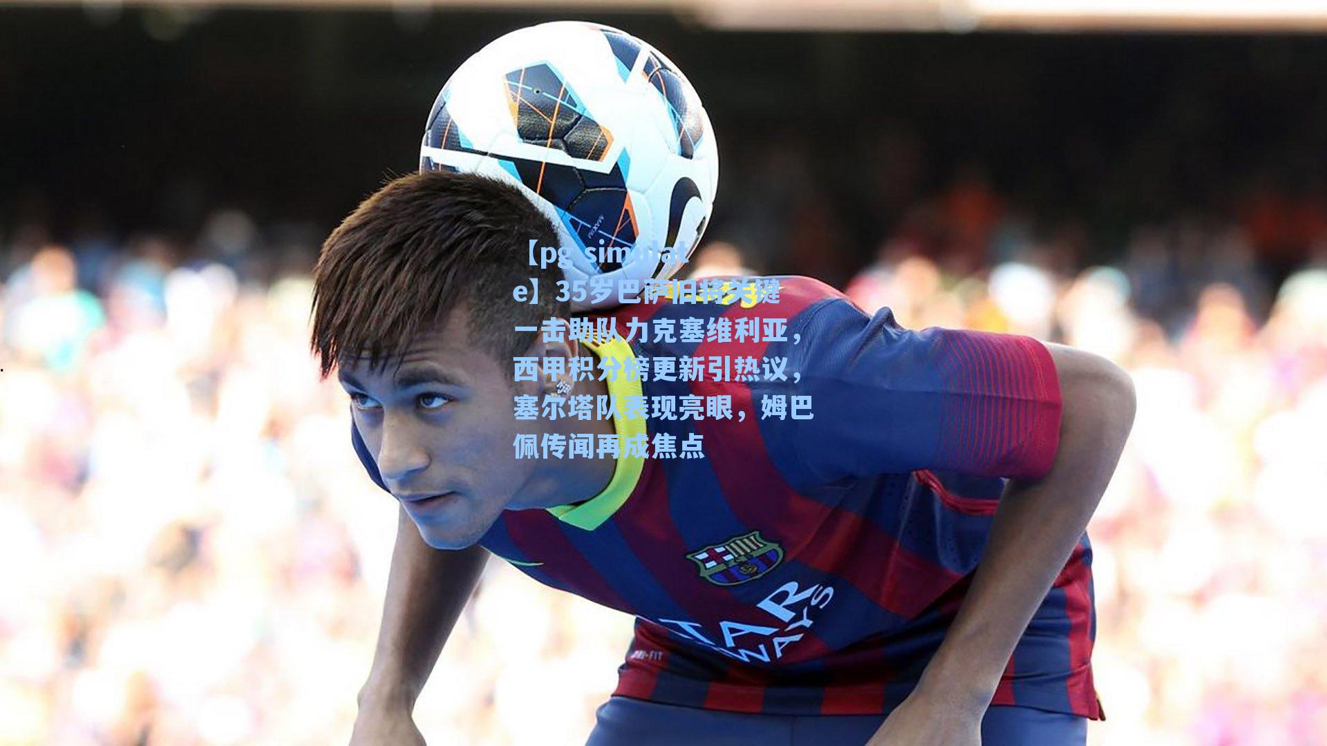 35岁巴萨旧将关键一击助队力克塞维利亚，西甲积分榜更新引热议，塞尔塔队表现亮眼，姆巴佩传闻再成焦点